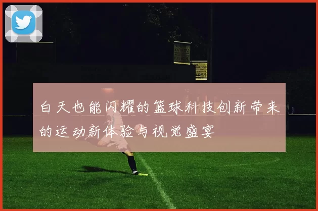 白天也能闪耀的篮球科技创新带来的运动新体验与视觉盛宴
