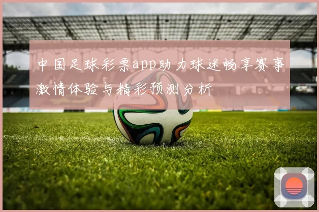 中国足球彩票app助力球迷畅享赛事激情体验与精彩预测分析