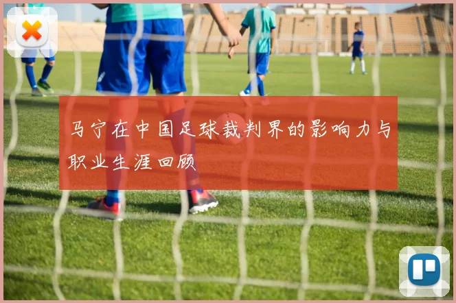 马宁在中国足球裁判界的影响力与职业生涯回顾