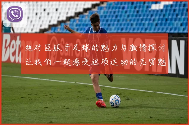 绝对臣服于足球的魅力与激情探讨让我们一起感受这项运动的无穷魅力