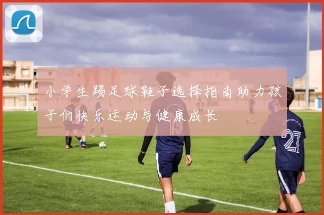 小学生踢足球鞋子选择指南助力孩子们快乐运动与健康成长
