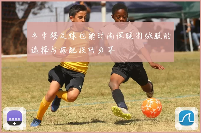 冬季踢足球也能时尚保暖羽绒服的选择与搭配技巧分享